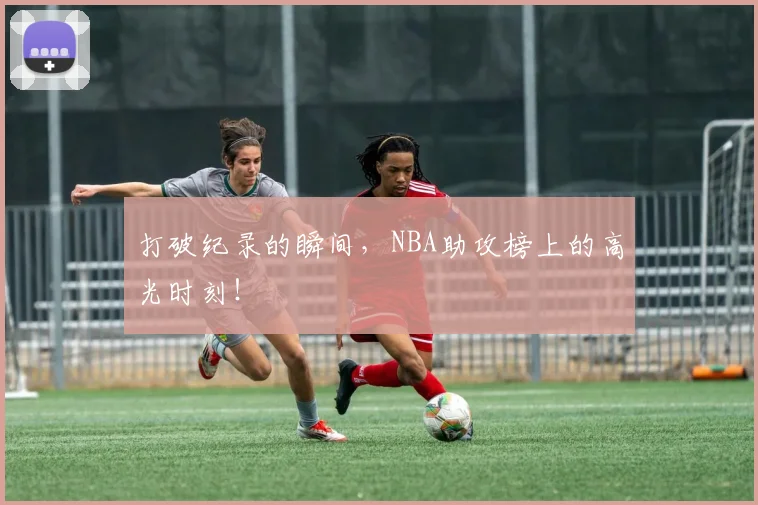 打破纪录的瞬间，NBA助攻榜上的高光时刻！