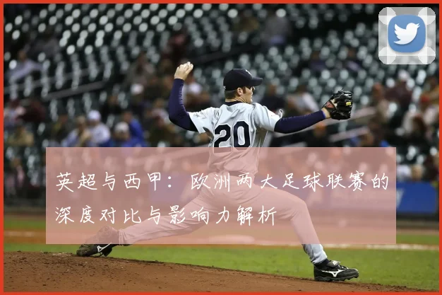 英超与西甲：欧洲两大足球联赛的深度对比与影响力解析