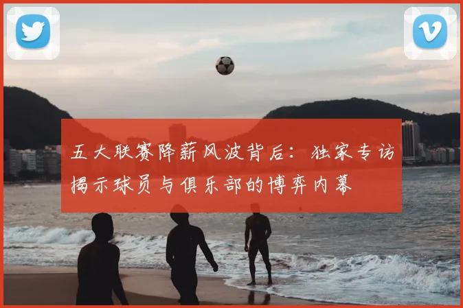 五大联赛降薪风波背后：独家专访揭示球员与俱乐部的博弈内幕