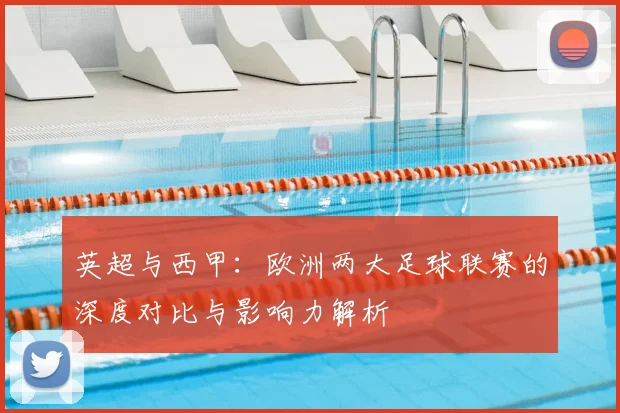 英超与西甲：欧洲两大足球联赛的深度对比与影响力解析