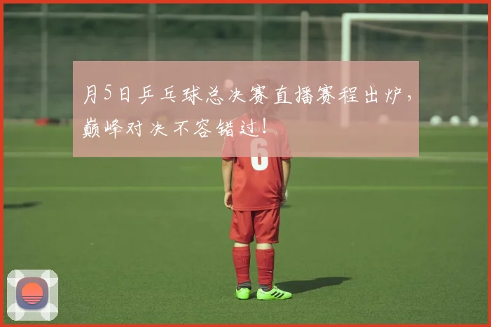 月5日乒乓球总决赛直播赛程出炉，巅峰对决不容错过！