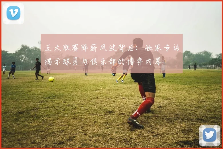 五大联赛降薪风波背后:独家专访揭示球员与俱乐部的博弈内幕