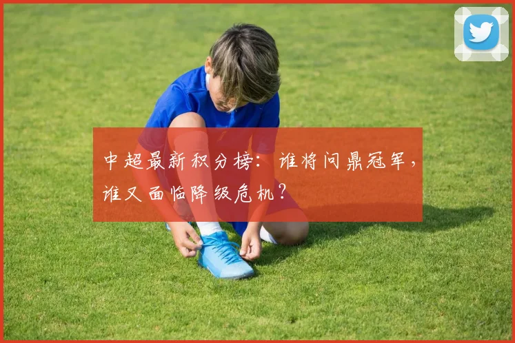 中超最新积分榜：谁将问鼎冠军，谁又面临降级危机？