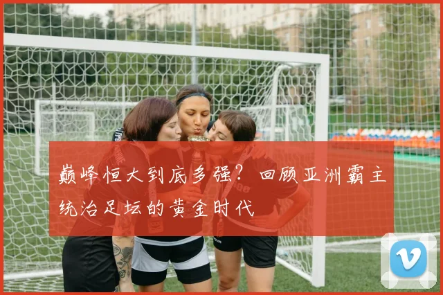 巅峰恒大到底多强？回顾亚洲霸主统治足坛的黄金时代