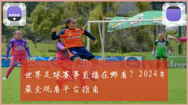 世界足球赛事直播在哪看？2024年最全观看平台指南