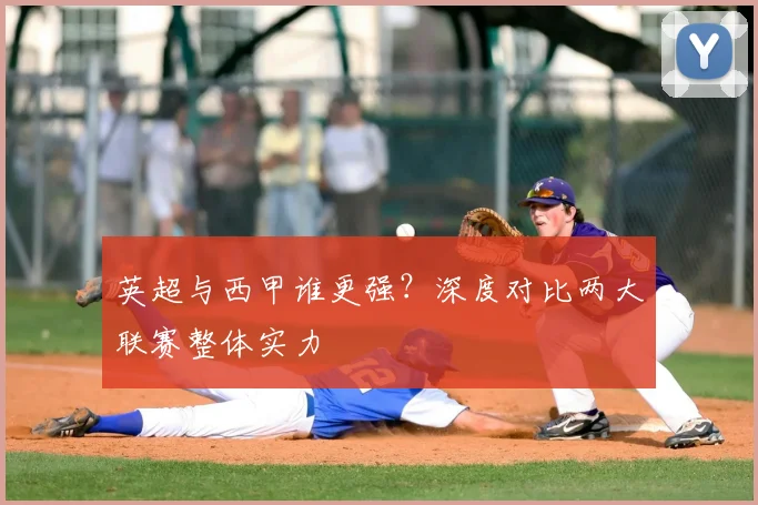 英超与西甲谁更强?深度对比两大联赛整体实力