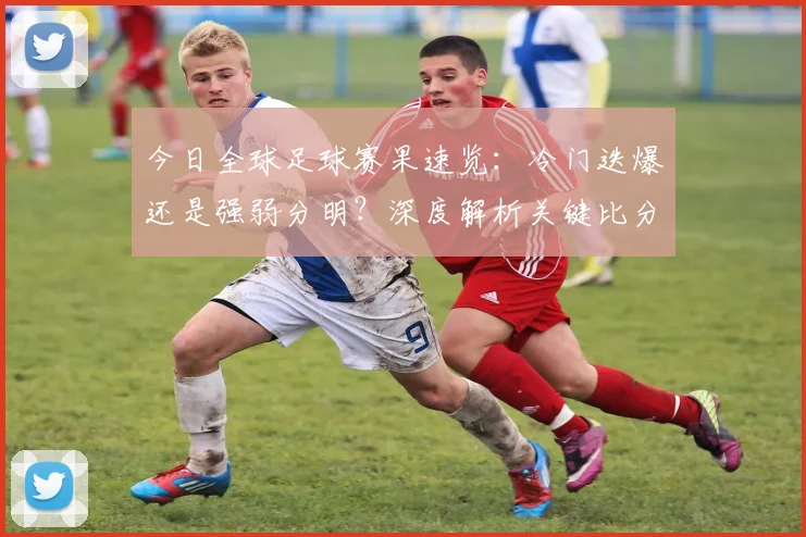 今日全球足球赛果速览：冷门迭爆还是强弱分明？深度解析关键比分背后的战术博弈
