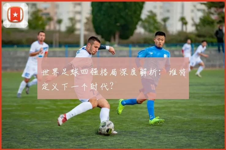 世界足球四强格局深度解析：谁将定义下一个时代？